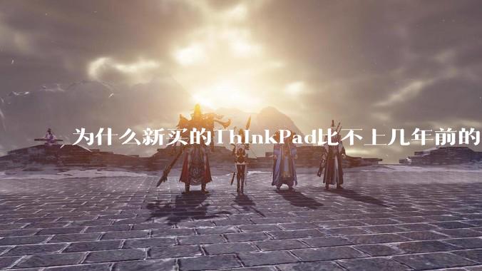 为什么新买的ThinkPad比不上几年前的旧型号?