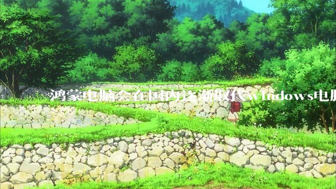 鸿蒙电脑会在国内逐渐取代windows电脑吗？