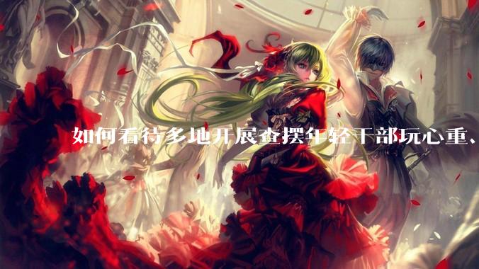 如何看待多地开展查摆年轻干部玩心重、混日子、说话随意、口大气粗等问题的行动？