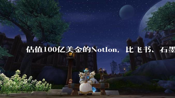 估值100亿美金的Notion，比飞书、石墨贵在哪里？